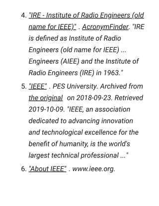 4. "IRE - Institute of Radio Engineers (old
name for IEEE)" . AcronymFinder. "IRE
is deﬁned as Institute of Radio
Engineers (old name for IEEE) ...
Engineers (AIEE) and the Institute of
Radio Engineers (IRE) in 1963."
5. "IEEE" . PES University. Archived from
the original on 2018-09-23. Retrieved
2019-10-09. "IEEE, an association
dedicated to advancing innovation
and technological excellence for the
beneﬁt of humanity, is the world's
largest technical professional ..."
6. "About IEEE" . www.ieee.org.
 