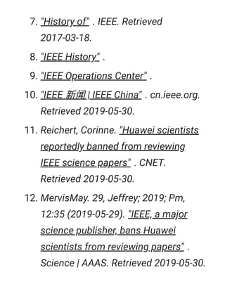 7. "History of" . IEEE. Retrieved
2017-03-18.
8. "IEEE History" .
9. "IEEE Operations Center" .
10. "IEEE 新闻 | IEEE China" . cn.ieee.org.
Retrieved 2019-05-30.
11. Reichert, Corinne. "Huawei scientists
reportedly banned from reviewing
IEEE science papers" . CNET.
Retrieved 2019-05-30.
12. MervisMay. 29, Jeffrey; 2019; Pm,
12:35 (2019-05-29). "IEEE, a major
science publisher, bans Huawei
scientists from reviewing papers" .
Science | AAAS. Retrieved 2019-05-30.
 