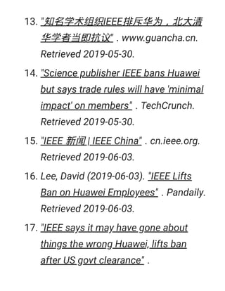 13. "知名学术组织IEEE排斥华为，北大清
华学者当即抗议" . www.guancha.cn.
Retrieved 2019-05-30.
14. "Science publisher IEEE bans Huawei
but says trade rules will have 'minimal
impact' on members" . TechCrunch.
Retrieved 2019-05-30.
15. "IEEE 新闻 | IEEE China" . cn.ieee.org.
Retrieved 2019-06-03.
16. Lee, David (2019-06-03). "IEEE Lifts
Ban on Huawei Employees" . Pandaily.
Retrieved 2019-06-03.
17. "IEEE says it may have gone about
things the wrong Huawei, lifts ban
after US govt clearance" .
 