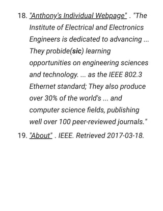18. "Anthony's Individual Webpage" . "The
Institute of Electrical and Electronics
Engineers is dedicated to advancing ...
They probide(sic) learning
opportunities on engineering sciences
and technology. ... as the IEEE 802.3
Ethernet standard; They also produce
over 30% of the world's ... and
computer science ﬁelds, publishing
well over 100 peer-reviewed journals."
19. "About" . IEEE. Retrieved 2017-03-18.
 