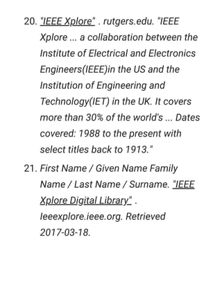 20. "IEEE Xplore" . rutgers.edu. "IEEE
Xplore ... a collaboration between the
Institute of Electrical and Electronics
Engineers(IEEE)in the US and the
Institution of Engineering and
Technology(IET) in the UK. It covers
more than 30% of the world's ... Dates
covered: 1988 to the present with
select titles back to 1913."
21. First Name / Given Name Family
Name / Last Name / Surname. "IEEE
Xplore Digital Library" .
Ieeexplore.ieee.org. Retrieved
2017-03-18.
 