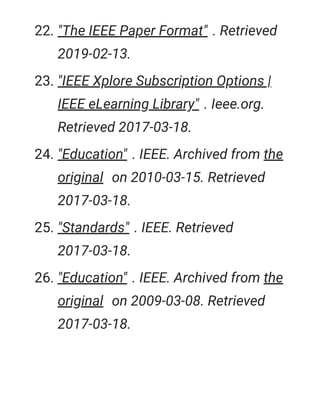 22. "The IEEE Paper Format" . Retrieved
2019-02-13.
23. "IEEE Xplore Subscription Options |
IEEE eLearning Library" . Ieee.org.
Retrieved 2017-03-18.
24. "Education" . IEEE. Archived from the
original on 2010-03-15. Retrieved
2017-03-18.
25. "Standards" . IEEE. Retrieved
2017-03-18.
26. "Education" . IEEE. Archived from the
original on 2009-03-08. Retrieved
2017-03-18.
 