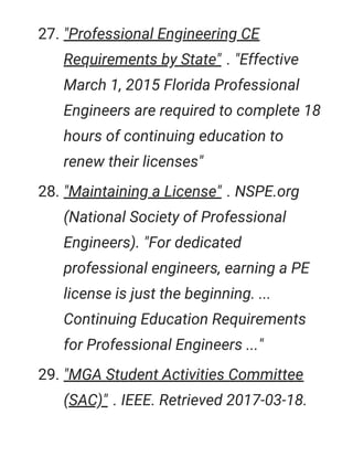 27. "Professional Engineering CE
Requirements by State" . "Effective
March 1, 2015 Florida Professional
Engineers are required to complete 18
hours of continuing education to
renew their licenses"
28. "Maintaining a License" . NSPE.org
(National Society of Professional
Engineers). "For dedicated
professional engineers, earning a PE
license is just the beginning. ...
Continuing Education Requirements
for Professional Engineers ..."
29. "MGA Student Activities Committee
(SAC)" . IEEE. Retrieved 2017-03-18.
 