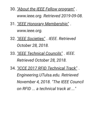 30. "About the IEEE Fellow program" .
www.ieee.org. Retrieved 2019-09-08.
31. "IEEE Honorary Membership" .
www.ieee.org.
32. "IEEE Societies" . IEEE. Retrieved
October 28, 2018.
33. "IEEE Technical Councils" . IEEE.
Retrieved October 28, 2018.
34. "ICCE 2017 RFID Technical Track" .
Engineering.UTulsa.edu. Retrieved
November 4, 2018. "The IEEE Council
on RFID ... a technical track at ..."
 