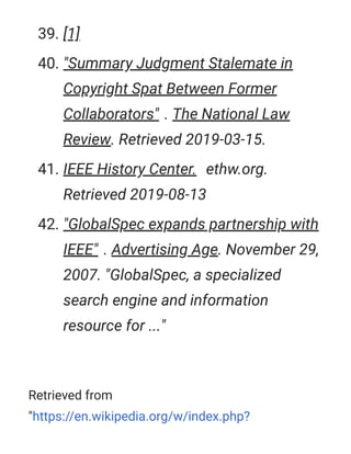 Retrieved from
"https://en.wikipedia.org/w/index.php?
39. [1]
40. "Summary Judgment Stalemate in
Copyright Spat Between Former
Collaborators" . The National Law
Review. Retrieved 2019-03-15.
41. IEEE History Center. ethw.org.
Retrieved 2019-08-13
42. "GlobalSpec expands partnership with
IEEE" . Advertising Age. November 29,
2007. "GlobalSpec, a specialized
search engine and information
resource for ..."
 