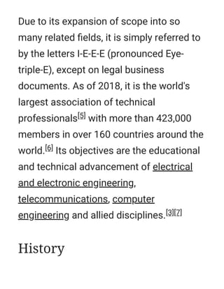 Due to its expansion of scope into so
many related ﬁelds, it is simply referred to
by the letters I-E-E-E (pronounced Eye-
triple-E), except on legal business
documents. As of 2018, it is the world's
largest association of technical
professionals[5] with more than 423,000
members in over 160 countries around the
world.[6] Its objectives are the educational
and technical advancement of electrical
and electronic engineering,
telecommunications, computer
engineering and allied disciplines.[3][7]
History
 