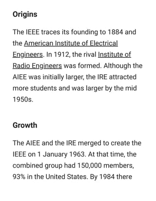 Origins
The IEEE traces its founding to 1884 and
the American Institute of Electrical
Engineers. In 1912, the rival Institute of
Radio Engineers was formed. Although the
AIEE was initially larger, the IRE attracted
more students and was larger by the mid
1950s.
Growth
The AIEE and the IRE merged to create the
IEEE on 1 January 1963. At that time, the
combined group had 150,000 members,
93% in the United States. By 1984 there
 