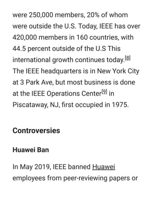 were 250,000 members, 20% of whom
were outside the U.S. Today, IEEE has over
420,000 members in 160 countries, with
44.5 percent outside of the U.S This
international growth continues today.[8]
The IEEE headquarters is in New York City
at 3 Park Ave, but most business is done
at the IEEE Operations Center[9] in
Piscataway, NJ, ﬁrst occupied in 1975.
Controversies
Huawei Ban
In May 2019, IEEE banned Huawei
employees from peer-reviewing papers or
 