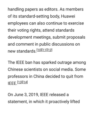handling papers as editors. As members
of its standard-setting body, Huawei
employees can also continue to exercise
their voting rights, attend standards
development meetings, submit proposals
and comment in public discussions on
new standards.[10][11][12]
The IEEE ban has sparked outrage among
Chinese scientists on social media. Some
professors in China decided to quit from
IEEE.[13][14]
On June 3, 2019, IEEE released a
statement, in which it proactively lifted
 