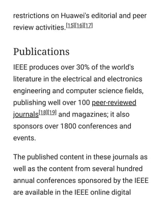 restrictions on Huawei's editorial and peer
review activities.[15][16][17]
IEEE produces over 30% of the world's
literature in the electrical and electronics
engineering and computer science ﬁelds,
publishing well over 100 peer-reviewed
journals[18][19] and magazines; it also
sponsors over 1800 conferences and
events.
The published content in these journals as
well as the content from several hundred
annual conferences sponsored by the IEEE
are available in the IEEE online digital
Publications
 