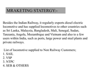 Besides the Indian Railway, it regularly exports diesel electric
locomotive and has supplied locomotives to other countries such
as Sri Lanka, Malaysia, Bangladesh, Mali, Senegal, Sudan,
Tanzania, Angola, Mozambique and Vietnam and also to a few
users within India, such as ports, large power and steel plants and
private railways.
List of locomotive supplied to Non Railway Customers;
1. SAIL
2. VSP
3. NTPC
4. SEB & OTHERS
MRAKETING STATERGY:-
 