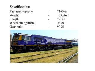 Specification:
Fuel tank capacity - 7500lts
Weight - 133.8ton
Length - 22.3m
Wheel arrangement - co-co
Gear ratio - 90:21
 