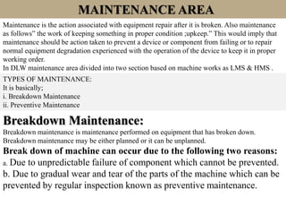 MAINTENANCE AREA
Maintenance is the action associated with equipment repair after it is broken. Also maintenance
as follows” the work of keeping something in proper condition ;upkeep.” This would imply that
maintenance should be action taken to prevent a device or component from failing or to repair
normal equipment degradation experienced with the operation of the device to keep it in proper
working order.
In DLW maintenance area divided into two section based on machine works as LMS & HMS .
TYPES OF MAINTENANCE:
It is basically;
i. Breakdown Maintenance
ii. Preventive Maintenance
Breakdown Maintenance:
Breakdown maintenance is maintenance performed on equipment that has broken down.
Breakdown maintenance may be either planned or it can be unplanned.
Break down of machine can occur due to the following two reasons:
a. Due to unpredictable failure of component which cannot be prevented.
b. Due to gradual wear and tear of the parts of the machine which can be
prevented by regular inspection known as preventive maintenance.
 