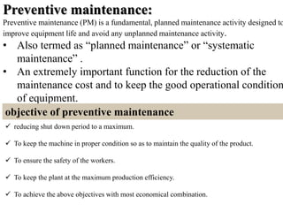 Preventive maintenance:
Preventive maintenance (PM) is a fundamental, planned maintenance activity designed to
improve equipment life and avoid any unplanned maintenance activity.
• Also termed as “planned maintenance” or “systematic
maintenance” .
• An extremely important function for the reduction of the
maintenance cost and to keep the good operational condition
of equipment.
objective of preventive maintenance
 reducing shut down period to a maximum.
 To keep the machine in proper condition so as to maintain the quality of the product.
 To ensure the safety of the workers.
 To keep the plant at the maximum production efficiency.
 To achieve the above objectives with most economical combination.
 