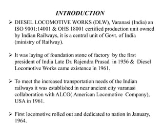 INTRODUCTION
 DIESEL LOCOMOTIVE WORKS (DLW), Varanasi (India) an
ISO 9001:14001 & OHS 18001 certified production unit owned
by Indian Railways, it is a central unit of Govt. of India
(ministry of Railway).
 It was laying of foundation stone of factory by the first
president of India Late Dr. Rajendra Prasad in 1956 & Diesel
Locomotive Works came existence in 1961.
 To meet the increased transportation needs of the Indian
railways it was established in near ancient city varanasi
collaboration with ALCO( American Locomotive Company),
USA in 1961.
 First locomotive rolled out and dedicated to nation in January,
1964.
 