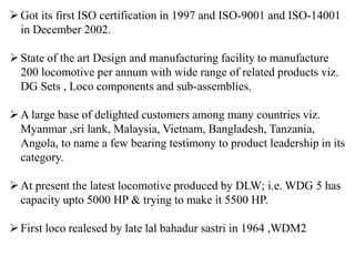 Got its first ISO certification in 1997 and ISO-9001 and ISO-14001
in December 2002.
State of the art Design and manufacturing facility to manufacture
200 locomotive per annum with wide range of related products viz.
DG Sets , Loco components and sub-assemblies.
A large base of delighted customers among many countries viz.
Myanmar ,sri lank, Malaysia, Vietnam, Bangladesh, Tanzania,
Angola, to name a few bearing testimony to product leadership in its
category.
At present the latest locomotive produced by DLW; i.e. WDG 5 has
capacity upto 5000 HP & trying to make it 5500 HP.
First loco realesed by late lal bahadur sastri in 1964 ,WDM2
 