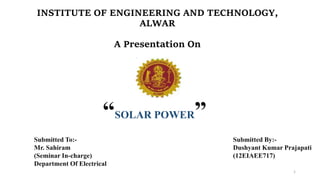 INSTITUTE OF ENGINEERING AND TECHNOLOGY,
ALWAR
A Presentation On
Submitted By:-
Dushyant Kumar Prajapati
(12EIAEE717)
Submitted To:-
Mr. Sahiram
(Seminar In-charge)
Department Of Electrical
“SOLAR POWER”
1
 