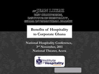 BY

JEAN LUKAZ

PAST CHAIRPERSON,
INSTITUTE OF HOSPITALITY ,
GHANA INTERNATIONAL BRANCH

Benefits of Hospitality
to Corporate Ghana
National Hospitality Conference,
3rd November, 2011
National Theater, Accra

 