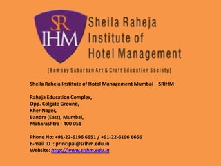 Sheila Raheja Institute of Hotel Management Mumbai – SRIHM
Raheja Education Complex,
Opp. Colgate Ground,
Kher Nager,
Bandra (East), Mumbai,
Maharashtra - 400 051
Phone No: +91-22-6196 6651 / +91-22-6196 6666
E-mail ID : principal@srihm.edu.in
Website: http://www.srihm.edu.in
 