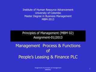 Institute of Human Resource Advancement
University of Colombo
Master Degree in Business Management
MBM-2013
Principles of Management (MBM 02)
Assignment-01|2013
Management Process & Functions
of
People’s Leasing & Finance PLC
1
Assignment of principles of management
MBM001
 