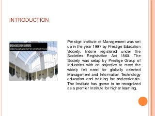 INTRODUCTION



               Prestige Institute of Management was set
               up in the year 1997 by Prestige Education
               Society, Indore registered under the
               Societies Registration Act 1860. The
               Society was setup by Prestige Group of
               Industries with an objective to meet the
               widely felt need for globally oriented
               Management and Information Technology
               education and training for professionals.
               The Institute has grown to be recognized
               as a premier Institute for higher learning.
 