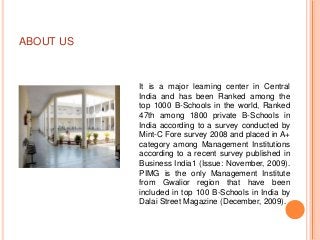 ABOUT US



           It is a major learning center in Central
           India and has been Ranked among the
           top 1000 B-Schools in the world, Ranked
           47th among 1800 private B-Schools in
           India according to a survey conducted by
           Mint-C Fore survey 2008 and placed in A+
           category among Management Institutions
           according to a recent survey published in
           Business India1 (Issue: November, 2009).
           PIMG is the only Management Institute
           from Gwalior region that have been
           included in top 100 B-Schools in India by
           Dalai Street Magazine (December, 2009).
 