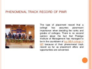 PHENOMENAL TRACK RECORD OF PIMR



                 The type of placement record that a
                 college     has    assumes    paramount
                 importance when deciding the ranks and
                 grades of colleges. There is no second
                 opinion about the fact that Prestige
                 Institute of Management has managed to
                 be in the countdown of top MBA college in
                 MP because of their phenomenal track
                 record as far as placement offers and
                 opportunities are concerned.
 