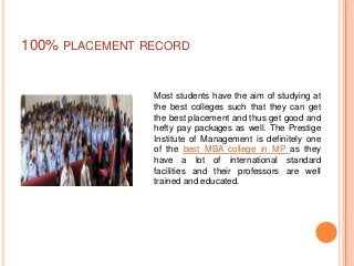 100% PLACEMENT RECORD


                Most students have the aim of studying at
                the best colleges such that they can get
                the best placement and thus get good and
                hefty pay packages as well. The Prestige
                Institute of Management is definitely one
                of the best MBA college in MP as they
                have a lot of international standard
                facilities and their professors are well
                trained and educated.
 