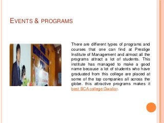 EVENTS & PROGRAMS


                There are different types of programs and
                courses that one can find at Prestige
                Institute of Management and almost all the
                programs attract a lot of students. This
                institute has managed to make a good
                name because a lot of students who have
                graduated from this college are placed at
                some of the top companies all across the
                globe. this attractive programs makes it
                best BCA college Gwalior.
 