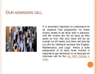 OUR ADMISSION CELL


                     It is extremely important to understand for
                     all students that preparation for these
                     exams needs to be done well in advance,
                     and the exams are not as easy as they
                     seem at first. Not only there will be an
                     overall cut off marks, but there will also be
                     cut offs for individual sections like English,
                     Mathematics, and Logic. Hence a solid
                     preparation of at least three months is
                     required to get admission or at least get an
                     interview call for the top MBA College in
                     India.
 
