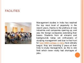 FACILITIES



             Management studies in India has reached
             the top most level of popularity in the
             recent years, thanks to the plethora of new
             industries and companies opening up, and
             also the foreign companies extending their
             bases. Students from all streams and
             backgrounds today are enthusiasts of
             studying management and due to that hunt
             for best MBA College in India have already
             begun. they are investing 2 years of their
             lives to study management, as this is one
             field which never really had shortages of
             jobs.
 