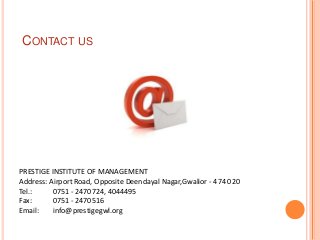 CONTACT US




PRESTIGE INSTITUTE OF MANAGEMENT
Address: Airport Road, Opposite Deendayal Nagar,Gwalior - 474 020
Tel.:     0751 - 2470724, 4044495
Fax:      0751 - 2470516
Email:    info@prestigegwl.org
 