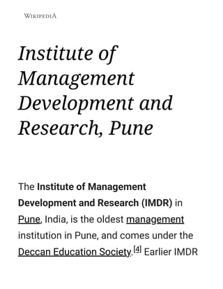 Institute of
Management
Development and
Research, Pune
The Institute of Management
Development and Research (IMDR) in
Pune, India, is the oldest management
institution in Pune, and comes under the
Deccan Education Society.[4] Earlier IMDR
 