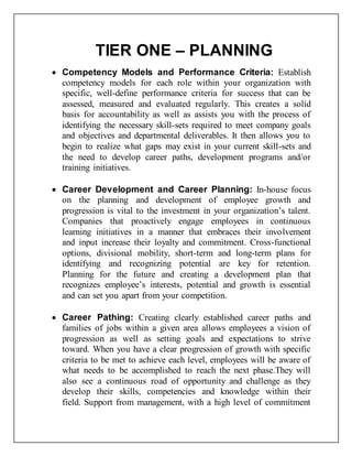 TIER ONE – PLANNING 
 Competency Models and Performance Criteria: Establish 
competency models for each role within your organization with 
specific, well-define performance criteria for success that can be 
assessed, measured and evaluated regularly. This creates a solid 
basis for accountability as well as assists you with the process of 
identifying the necessary skill-sets required to meet company goals 
and objectives and departmental deliverables. It then allows you to 
begin to realize what gaps may exist in your current skill-sets and 
the need to develop career paths, development programs and/or 
training initiatives. 
 Career Development and Career Planning: In-house focus 
on the planning and development of employee growth and 
progression is vital to the investment in your organization’s talent. 
Companies that proactively engage employees in continuous 
learning initiatives in a manner that embraces their involvement 
and input increase their loyalty and commitment. Cross-functional 
options, divisional mobility, short-term and long-term plans for 
identifying and recognizing potential are key for retention. 
Planning for the future and creating a development plan that 
recognizes employee’s interests, potential and growth is essential 
and can set you apart from your competition. 
 Career Pathing: Creating clearly established career paths and 
families of jobs within a given area allows employees a vision of 
progression as well as setting goals and expectations to strive 
toward. When you have a clear progression of growth with specific 
criteria to be met to achieve each level, employees will be aware of 
what needs to be accomplished to reach the next phase.They will 
also see a continuous road of opportunity and challenge as they 
develop their skills, competencies and knowledge within their 
field. Support from management, with a high level of commitment 
 