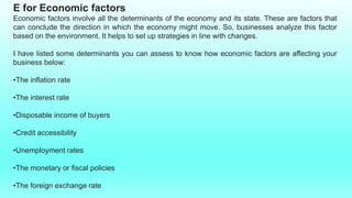 E for Economic factors
Economic factors involve all the determinants of the economy and its state. These are factors that
can conclude the direction in which the economy might move. So, businesses analyze this factor
based on the environment. It helps to set up strategies in line with changes.
I have listed some determinants you can assess to know how economic factors are affecting your
business below:
•The inflation rate
•The interest rate
•Disposable income of buyers
•Credit accessibility
•Unemployment rates
•The monetary or fiscal policies
•The foreign exchange rate
 