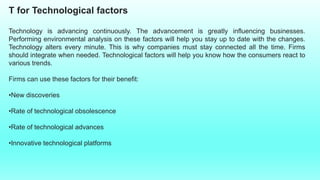 T for Technological factors
Technology is advancing continuously. The advancement is greatly influencing businesses.
Performing environmental analysis on these factors will help you stay up to date with the changes.
Technology alters every minute. This is why companies must stay connected all the time. Firms
should integrate when needed. Technological factors will help you know how the consumers react to
various trends.
Firms can use these factors for their benefit:
•New discoveries
•Rate of technological obsolescence
•Rate of technological advances
•Innovative technological platforms
 