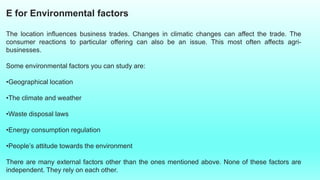 E for Environmental factors
The location influences business trades. Changes in climatic changes can affect the trade. The
consumer reactions to particular offering can also be an issue. This most often affects agri-
businesses.
Some environmental factors you can study are:
•Geographical location
•The climate and weather
•Waste disposal laws
•Energy consumption regulation
•People’s attitude towards the environment
There are many external factors other than the ones mentioned above. None of these factors are
independent. They rely on each other.
 