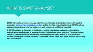 WHAT IS SWOT ANALYSIS?
SWOT (strengths, weaknesses, opportunities, and threats) analysis is a framework used to
evaluate a company's competitive position and to develop strategic planning. SWOT analysis
assesses internal and external factors, as well as current and future potential.
A SWOT analysis is designed to facilitate a realistic, fact-based, data-driven look at the
strengths and weaknesses of an organization, its initiatives, or an industry. The organization
needs to keep the analysis accurate by avoiding pre-conceived beliefs or gray areas and
instead focusing on real-life contexts. Companies should use it as a guide and not necessarily
as a prescription.
 