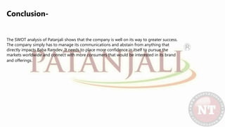 Conclusion-
The SWOT analysis of Patanjali shows that the company is well on its way to greater success.
The company simply has to manage its communications and abstain from anything that
directly impacts Baba Ramdev. It needs to place more confidence in itself to pursue the
markets worldwide and connect with more consumers that would be interested in its brand
and offerings.
 