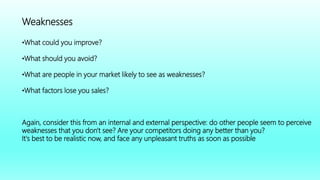 Weaknesses
•What could you improve?
•What should you avoid?
•What are people in your market likely to see as weaknesses?
•What factors lose you sales?
Again, consider this from an internal and external perspective: do other people seem to perceive
weaknesses that you don't see? Are your competitors doing any better than you?
It's best to be realistic now, and face any unpleasant truths as soon as possible
 