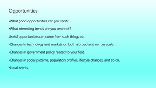 Opportunities
•What good opportunities can you spot?
•What interesting trends are you aware of?
Useful opportunities can come from such things as:
•Changes in technology and markets on both a broad and narrow scale.
•Changes in government policy related to your field.
•Changes in social patterns, population profiles, lifestyle changes, and so on.
•Local events.
 