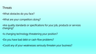 Threats
•What obstacles do you face?
•What are your competitors doing?
•Are quality standards or specifications for your job, products or services
changing?
•Is changing technology threatening your position?
•Do you have bad debt or cash-flow problems?
•Could any of your weaknesses seriously threaten your business?
 