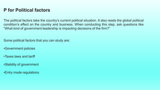 P for Political factors
The political factors take the country’s current political situation. It also reads the global political
condition’s effect on the country and business. When conducting this step, ask questions like
“What kind of government leadership is impacting decisions of the firm?”
Some political factors that you can study are:
•Government policies
•Taxes laws and tariff
•Stability of government
•Entry mode regulations
 