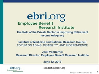 ® Employee Benefit Research Institute 2013
® Employee Benefit Research Institute 2013
1
The Role of the Private Sector in Improving Retirement
Income Adequacy
Institute of Medicine and National Research Council
FORUM ON AGING, DISABILITY, AND INDEPENDENCE
Jack VanDerhei
Research Director, Employee Benefit Research Institute
June 12, 2013
vanderhei@ebri.org
 