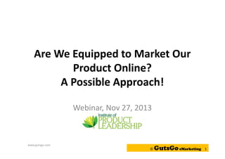 Are We Equipped to Market Our
Product Online?
A Possible Approach!
Webinar, Nov 27, 2013

www.gutsgo.com

©

GutsGo eMarketing

1

 