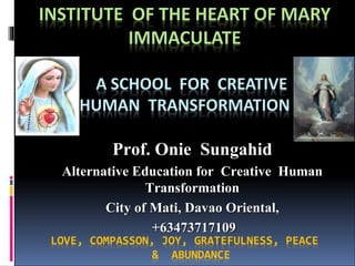 INSTITUTE OF THE HEART OF MARY
IMMACULATE
A SCHOOL FOR CREATIVE
HUMAN TRANSFORMATION
LOVE, COMPASSON, JOY, GRATEFULNESS, PEACE
& ABUNDANCE
Prof. Onie Sungahid
Alternative Education for Creative Human
Transformation
City of Mati, Davao Oriental,
+63473717109
 