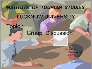 INSTITUTE OF TOURISM STUDIES 
LUCKNOW UNIVERSITY 
Topic : 
Group Discussion 
Submit by – 
Shobha Verma 
B.T.A. 
 