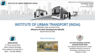 Established under purview of the
Ministry of Urban Development (MoUD)
Government of India
INSTITUTE OF URBAN TRANSPORT (INDIA)
IUT SVNIT REGIONAL CHAPTER
(GUJARAT-RAJASTHAN)
Civil Engineering Department, Sardar
Vallabhbhai National Institute of
Technology, Ichchhanath, Surat
MAIN OFFICE
1st Floor, Anand Vihar
Metro Station Building,
Entry adjacent to Gate No 1,
Delhi - 110 092 (INDIA)
Welcome to an introductory presentation by
Prof. Bhasker V. Bhatt
Hon. Treasurer
IUT-SVNIT Regional Chapter
http://iutindia.org/
Established, 11/11/2014
 