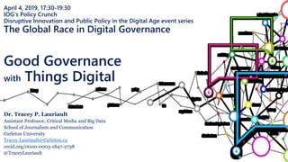 April 4, 2019, 17:30-19:30
IOG's Policy Crunch
Disruptive Innovation and Public Policy in the Digital Age event series
The Global Race in Digital Governance
Good Governance
with Things Digital
Dr. Tracey P. Lauriault
Assistant Professor, Critical Media and Big Data
School of Journalism and Communication
Carleton University
Tracey.Lauriault@Carleton.ca
orcid.org/0000-0003-1847-2738
@TraceyLauriault
 