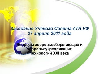 Заседание Учёного Совета АТН РФ 27 апреля 2011 года Вопросы здоровьесберегающих и здоровьеукрепляющих технологий  XXI  века 